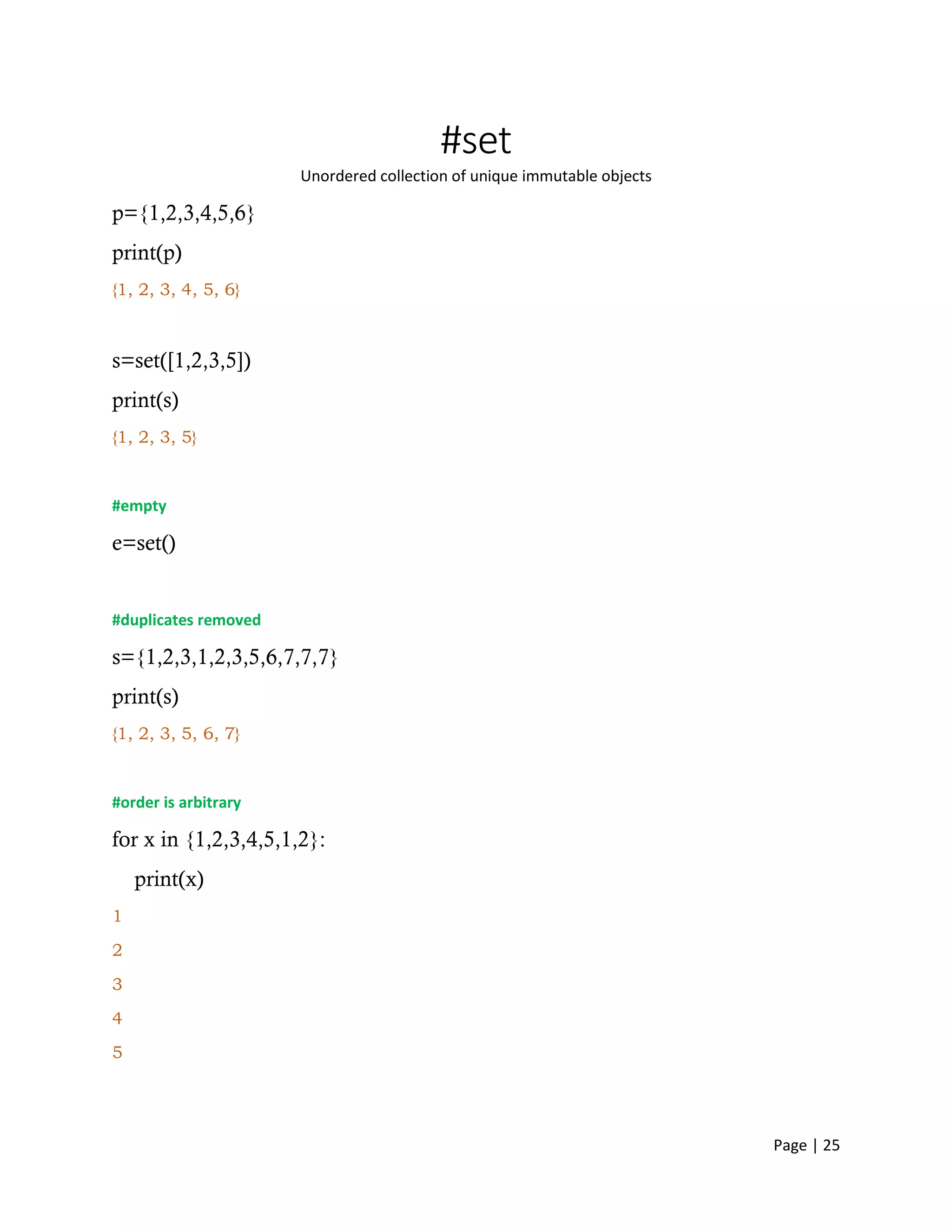 Page | 25
#set
Unordered collection of unique immutable objects
p={1,2,3,4,5,6}
print(p)
{1, 2, 3, 4, 5, 6}
s=set([1,2,3,5])
print(s)
{1, 2, 3, 5}
#empty
e=set()
#duplicates removed
s={1,2,3,1,2,3,5,6,7,7,7}
print(s)
{1, 2, 3, 5, 6, 7}
#order is arbitrary
for x in {1,2,3,4,5,1,2}:
print(x)
1
2
3
4
5
 