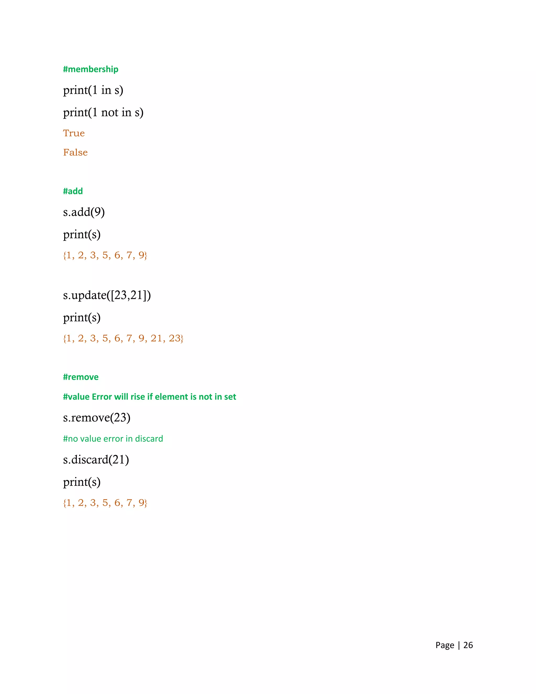 Page | 26
#membership
print(1 in s)
print(1 not in s)
True
False
#add
s.add(9)
print(s)
{1, 2, 3, 5, 6, 7, 9}
s.update([23,21])
print(s)
{1, 2, 3, 5, 6, 7, 9, 21, 23}
#remove
#value Error will rise if element is not in set
s.remove(23)
#no value error in discard
s.discard(21)
print(s)
{1, 2, 3, 5, 6, 7, 9}
 