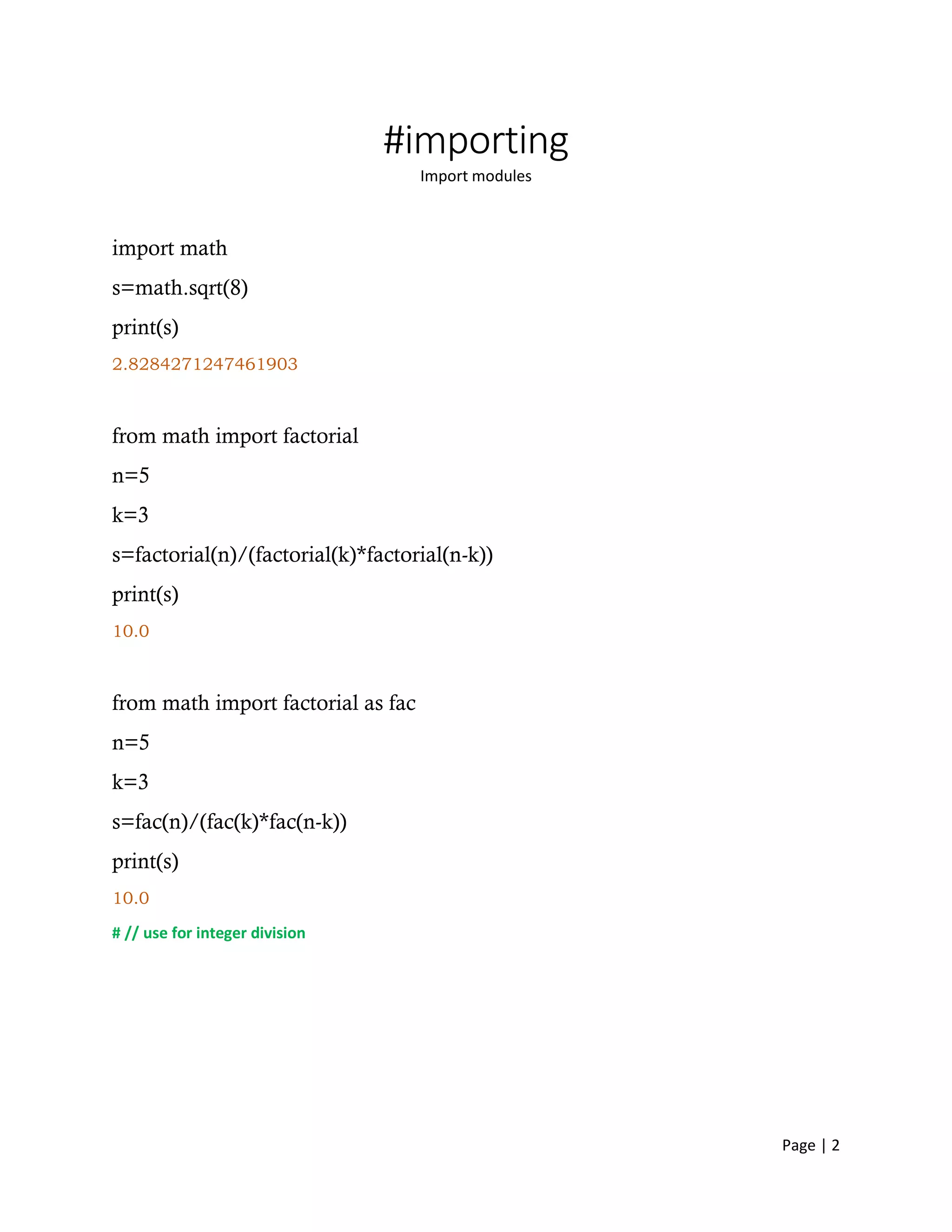 Page | 2
#importing
Import modules
import math
s=math.sqrt(8)
print(s)
2.8284271247461903
from math import factorial
n=5
k=3
s=factorial(n)/(factorial(k)*factorial(n-k))
print(s)
10.0
from math import factorial as fac
n=5
k=3
s=fac(n)/(fac(k)*fac(n-k))
print(s)
10.0
# // use for integer division
 