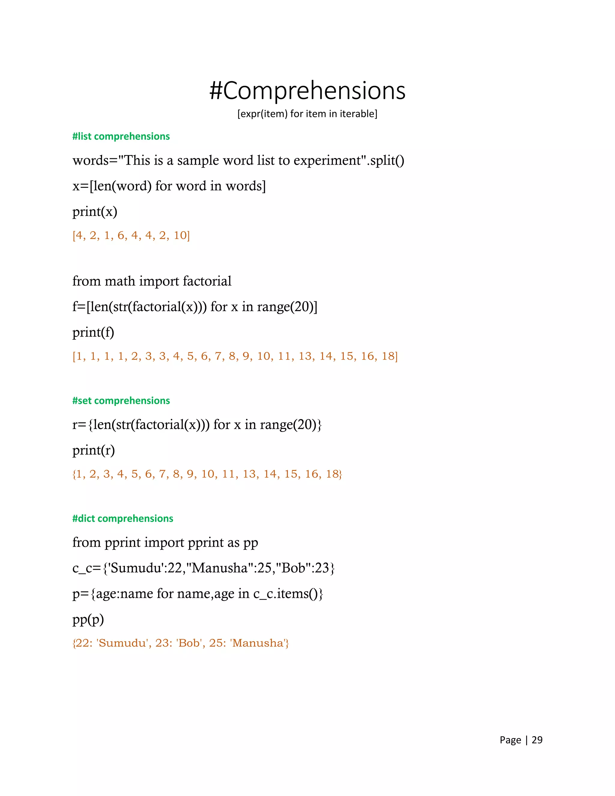 Page | 29
#Comprehensions
[expr(item) for item in iterable]
#list comprehensions
words="This is a sample word list to experiment".split()
x=[len(word) for word in words]
print(x)
[4, 2, 1, 6, 4, 4, 2, 10]
from math import factorial
f=[len(str(factorial(x))) for x in range(20)]
print(f)
[1, 1, 1, 1, 2, 3, 3, 4, 5, 6, 7, 8, 9, 10, 11, 13, 14, 15, 16, 18]
#set comprehensions
r={len(str(factorial(x))) for x in range(20)}
print(r)
{1, 2, 3, 4, 5, 6, 7, 8, 9, 10, 11, 13, 14, 15, 16, 18}
#dict comprehensions
from pprint import pprint as pp
c_c={'Sumudu':22,"Manusha":25,"Bob":23}
p={age:name for name,age in c_c.items()}
pp(p)
{22: 'Sumudu', 23: 'Bob', 25: 'Manusha'}
 