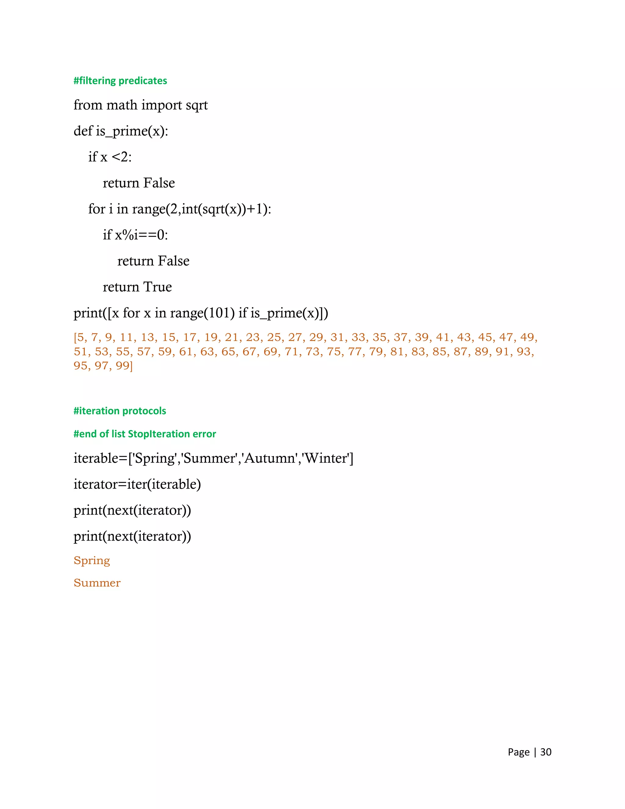 Page | 30
#filtering predicates
from math import sqrt
def is_prime(x):
if x <2:
return False
for i in range(2,int(sqrt(x))+1):
if x%i==0:
return False
return True
print([x for x in range(101) if is_prime(x)])
[5, 7, 9, 11, 13, 15, 17, 19, 21, 23, 25, 27, 29, 31, 33, 35, 37, 39, 41, 43, 45, 47, 49,
51, 53, 55, 57, 59, 61, 63, 65, 67, 69, 71, 73, 75, 77, 79, 81, 83, 85, 87, 89, 91, 93,
95, 97, 99]
#iteration protocols
#end of list StopIteration error
iterable=['Spring','Summer','Autumn','Winter']
iterator=iter(iterable)
print(next(iterator))
print(next(iterator))
Spring
Summer
 