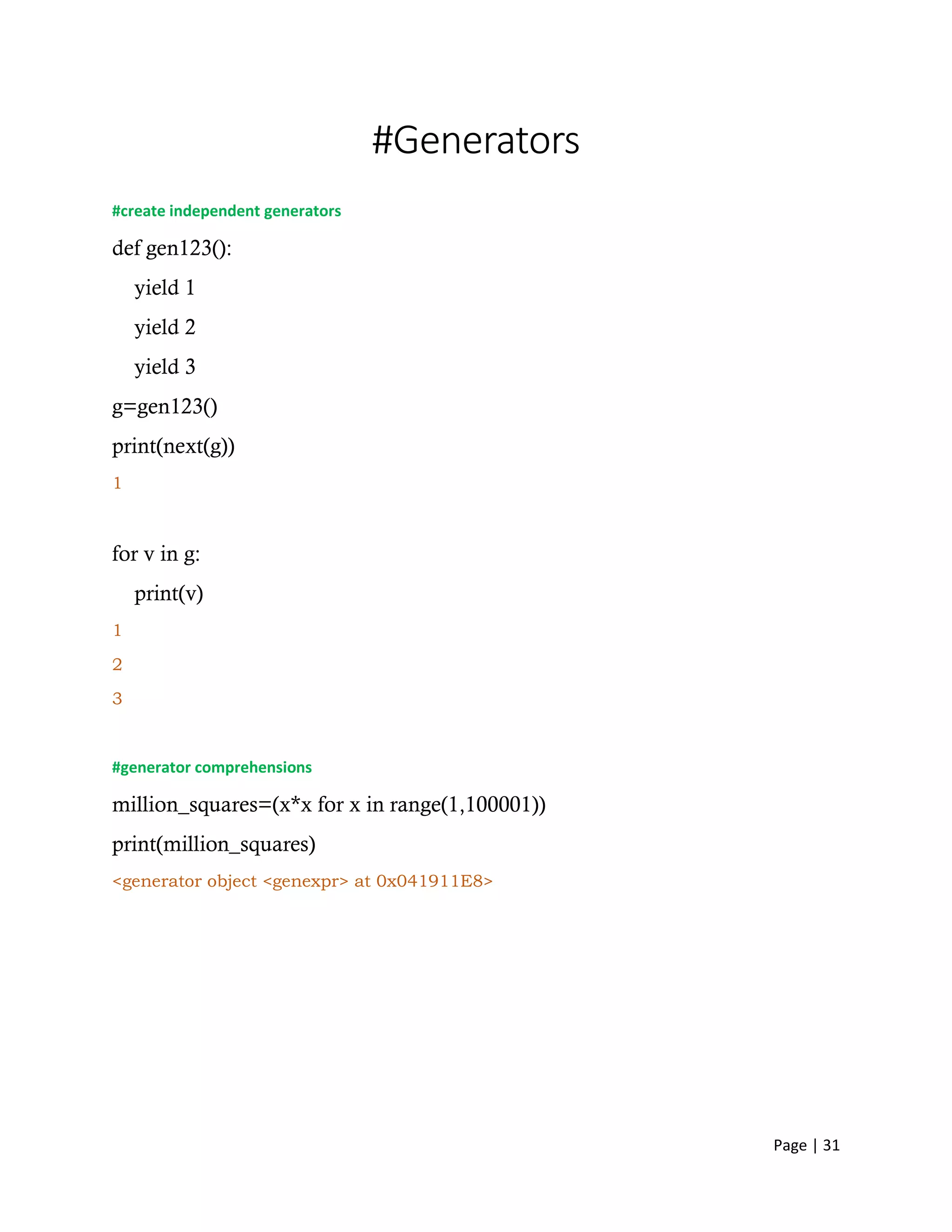 Page | 31
#Generators
#create independent generators
def gen123():
yield 1
yield 2
yield 3
g=gen123()
print(next(g))
1
for v in g:
print(v)
1
2
3
#generator comprehensions
million_squares=(x*x for x in range(1,100001))
print(million_squares)
<generator object <genexpr> at 0x041911E8>
 