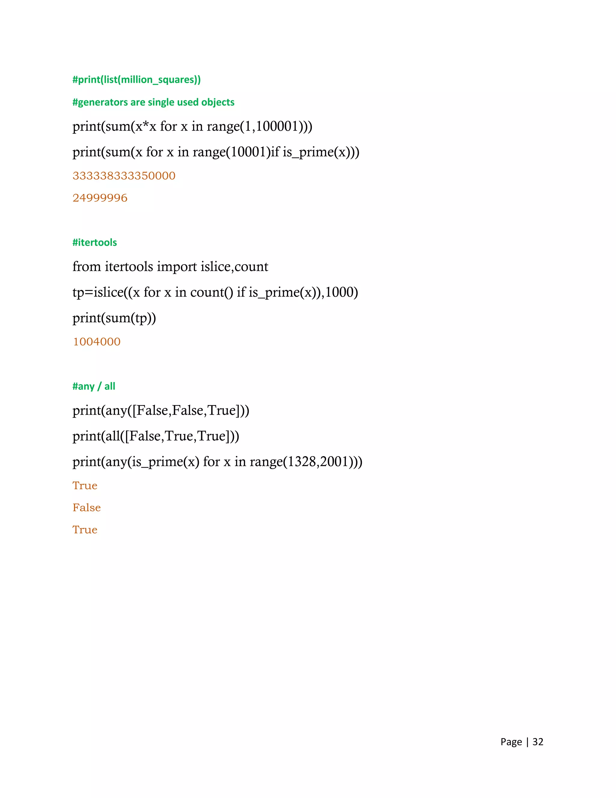 Page | 32
#print(list(million_squares))
#generators are single used objects
print(sum(x*x for x in range(1,100001)))
print(sum(x for x in range(10001)if is_prime(x)))
333338333350000
24999996
#itertools
from itertools import islice,count
tp=islice((x for x in count() if is_prime(x)),1000)
print(sum(tp))
1004000
#any / all
print(any([False,False,True]))
print(all([False,True,True]))
print(any(is_prime(x) for x in range(1328,2001)))
True
False
True
 
