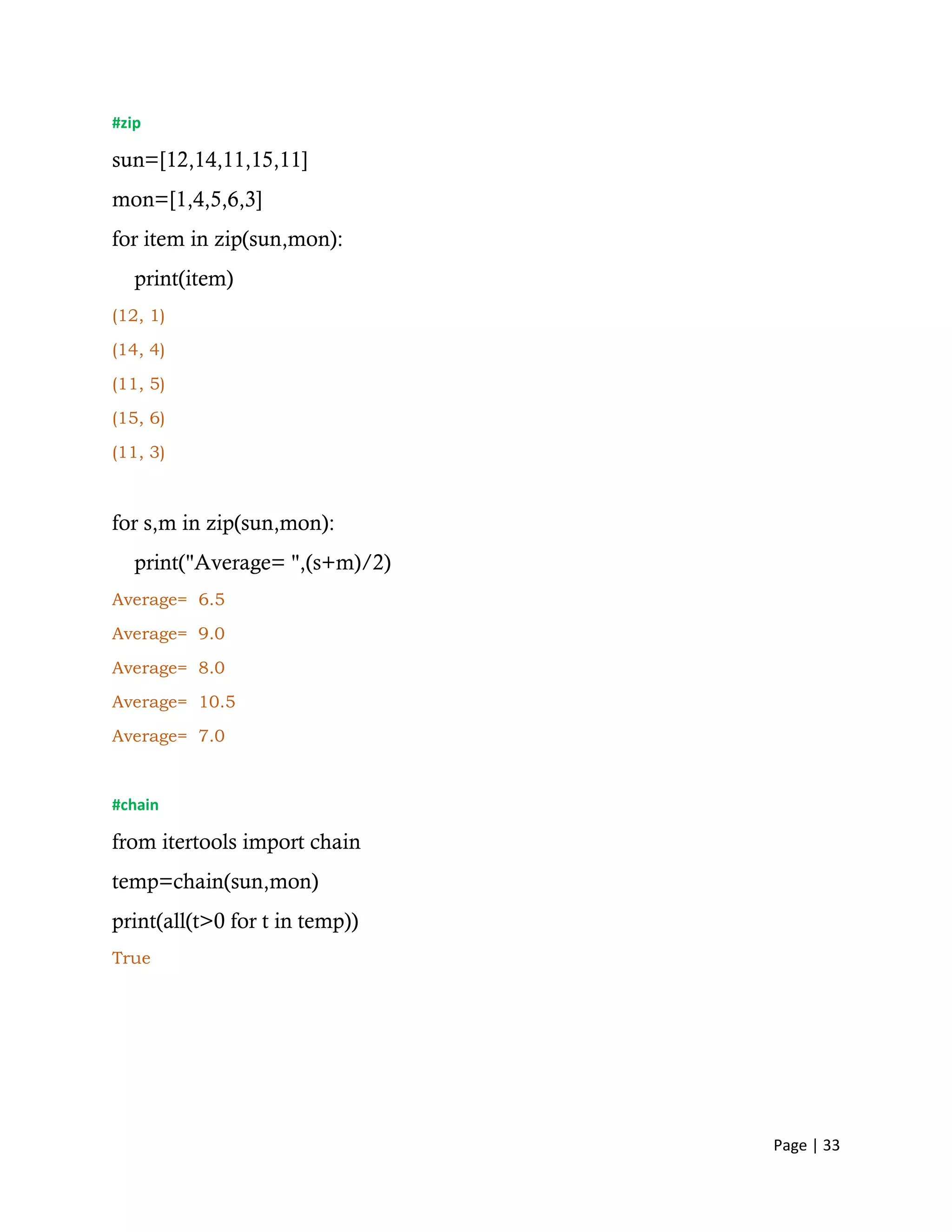 Page | 33
#zip
sun=[12,14,11,15,11]
mon=[1,4,5,6,3]
for item in zip(sun,mon):
print(item)
(12, 1)
(14, 4)
(11, 5)
(15, 6)
(11, 3)
for s,m in zip(sun,mon):
print("Average= ",(s+m)/2)
Average= 6.5
Average= 9.0
Average= 8.0
Average= 10.5
Average= 7.0
#chain
from itertools import chain
temp=chain(sun,mon)
print(all(t>0 for t in temp))
True
 