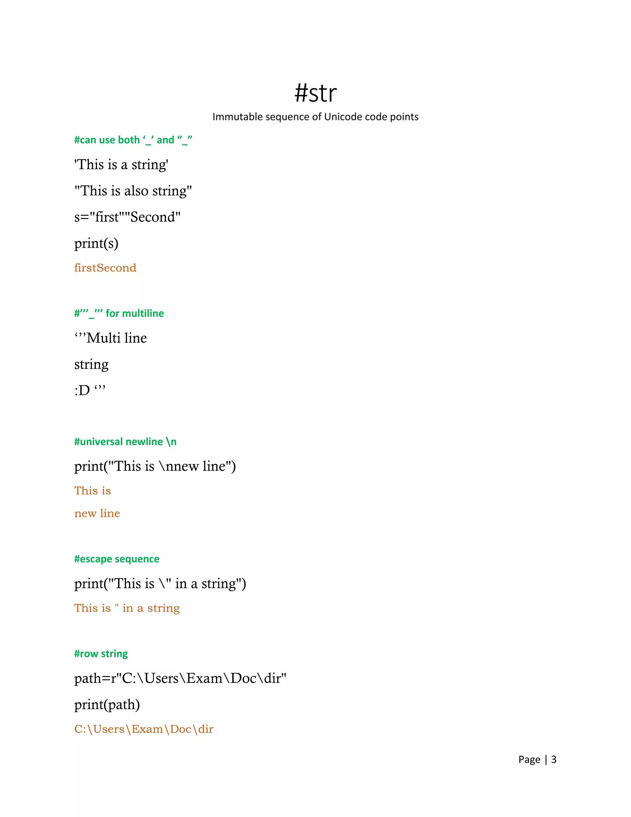 Page | 3
#str
Immutable sequence of Unicode code points
#can use both ‘_’ and “_”
'This is a string'
"This is also string"
s="first""Second"
print(s)
firstSecond
#’’’_’’’ for multiline
‘’’Multi line
string
:D ‘’’
#universal newline n
print("This is nnew line")
This is
new line
#escape sequence
print("This is " in a string")
This is " in a string
#row string
path=r"C:UsersExamDocdir"
print(path)
C:UsersExamDocdir
 