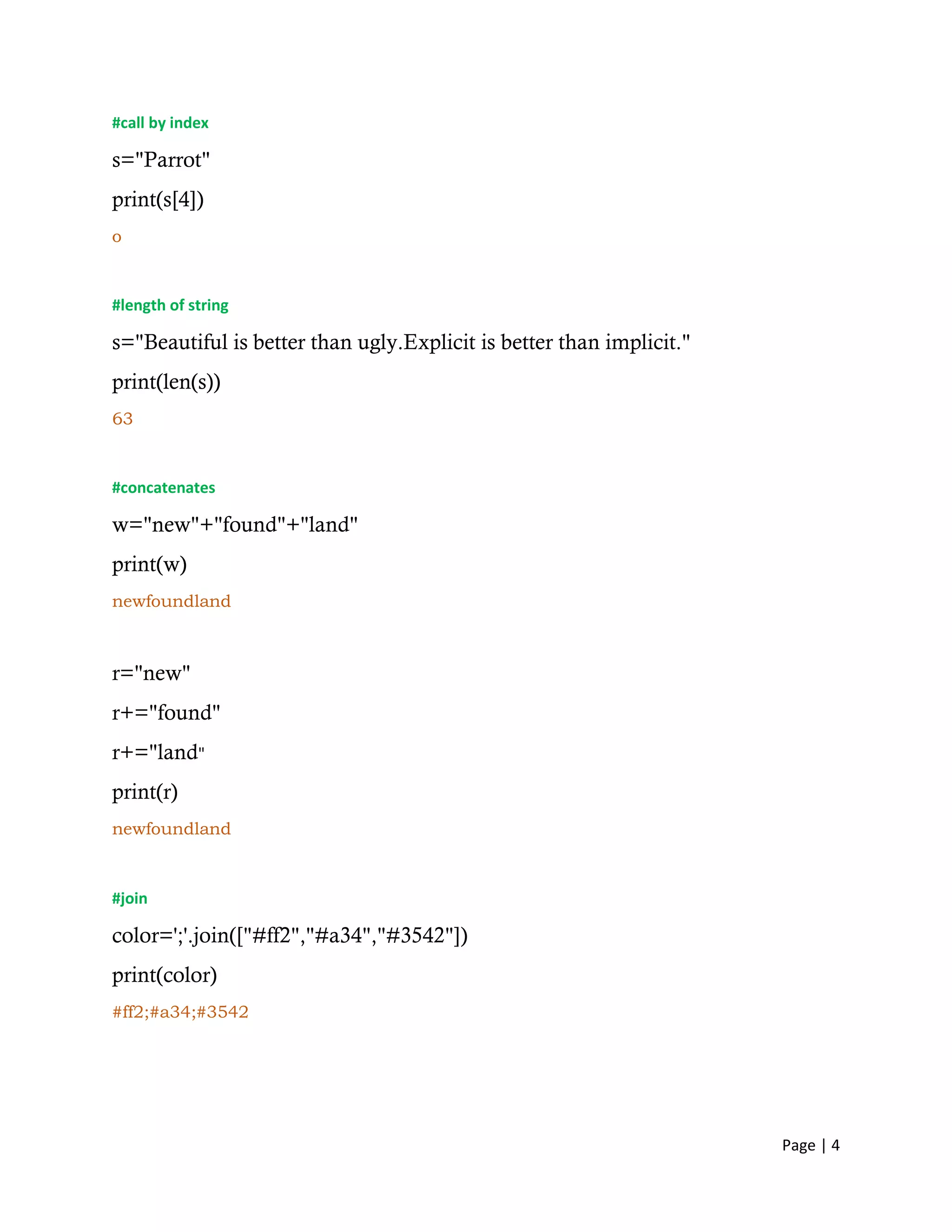 Page | 4
#call by index
s="Parrot"
print(s[4])
o
#length of string
s="Beautiful is better than ugly.Explicit is better than implicit."
print(len(s))
63
#concatenates
w="new"+"found"+"land"
print(w)
newfoundland
r="new"
r+="found"
r+="land"
print(r)
newfoundland
#join
color=';'.join(["#ff2","#a34","#3542"])
print(color)
#ff2;#a34;#3542
 