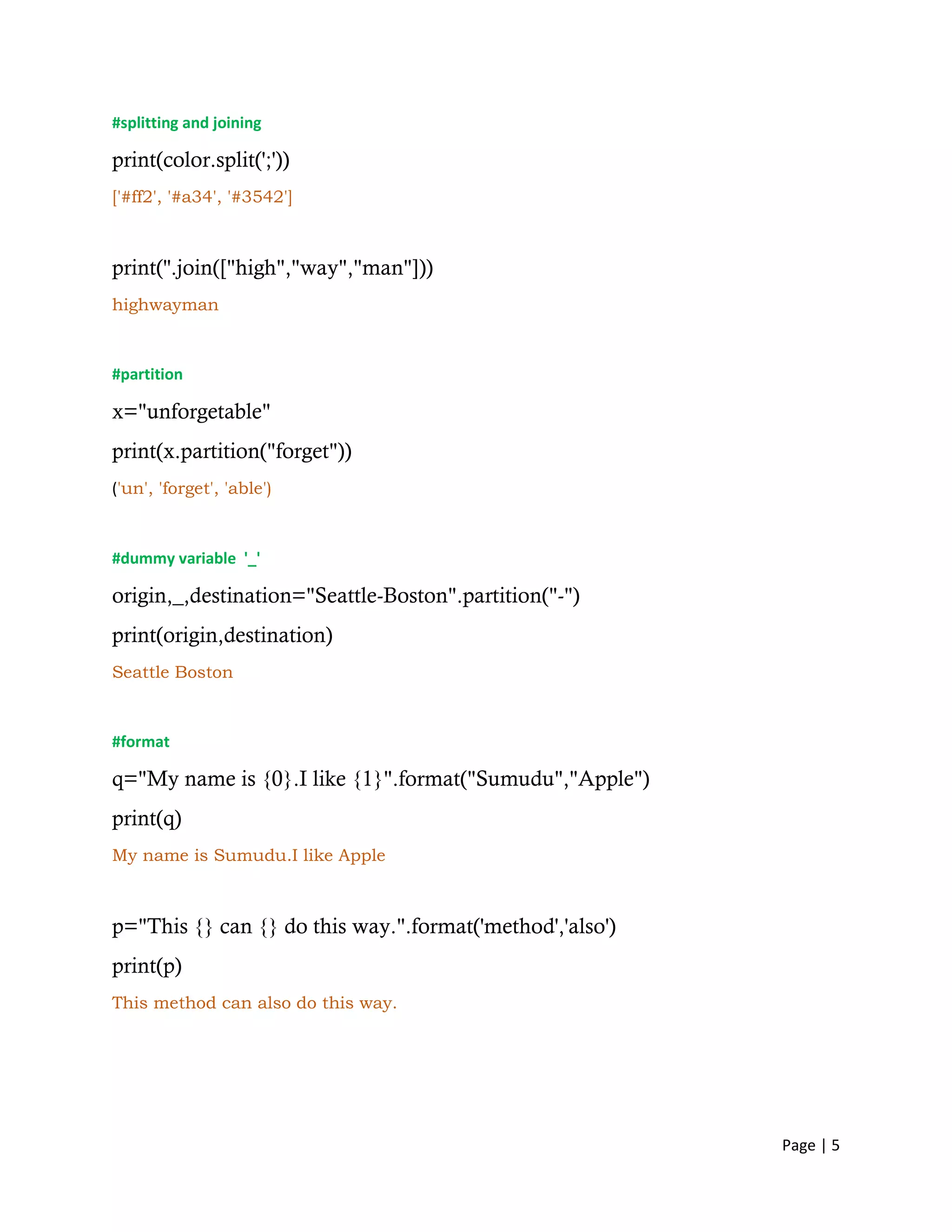 Page | 5
#splitting and joining
print(color.split(';'))
['#ff2', '#a34', '#3542']
print(''.join(["high","way","man"]))
highwayman
#partition
x="unforgetable"
print(x.partition("forget"))
('un', 'forget', 'able')
#dummy variable '_'
origin,_,destination="Seattle-Boston".partition("-")
print(origin,destination)
Seattle Boston
#format
q="My name is {0}.I like {1}".format("Sumudu","Apple")
print(q)
My name is Sumudu.I like Apple
p="This {} can {} do this way.".format('method','also')
print(p)
This method can also do this way.
 