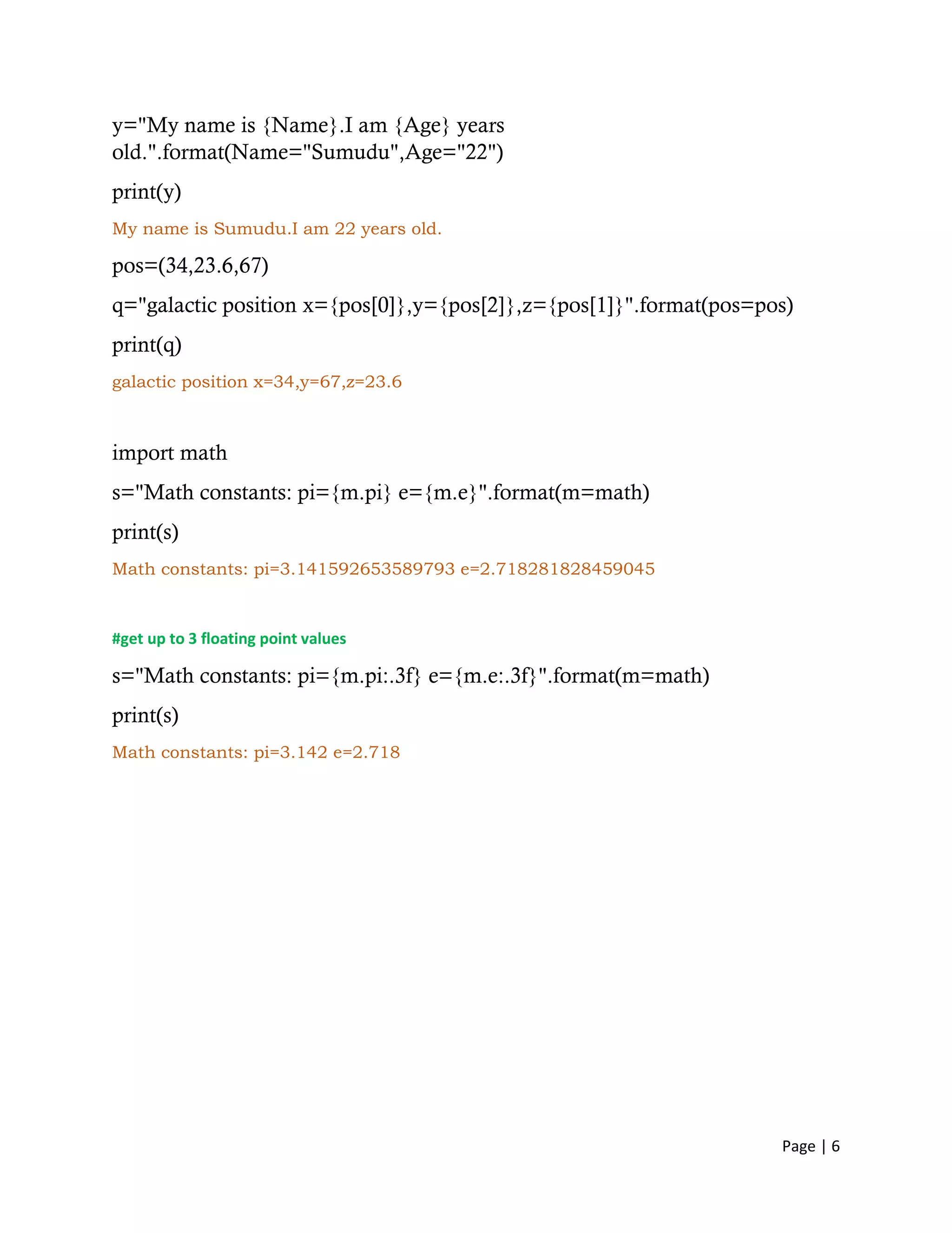 Page | 6
y="My name is {Name}.I am {Age} years
old.".format(Name="Sumudu",Age="22")
print(y)
My name is Sumudu.I am 22 years old.
pos=(34,23.6,67)
q="galactic position x={pos[0]},y={pos[2]},z={pos[1]}".format(pos=pos)
print(q)
galactic position x=34,y=67,z=23.6
import math
s="Math constants: pi={m.pi} e={m.e}".format(m=math)
print(s)
Math constants: pi=3.141592653589793 e=2.718281828459045
#get up to 3 floating point values
s="Math constants: pi={m.pi:.3f} e={m.e:.3f}".format(m=math)
print(s)
Math constants: pi=3.142 e=2.718
 