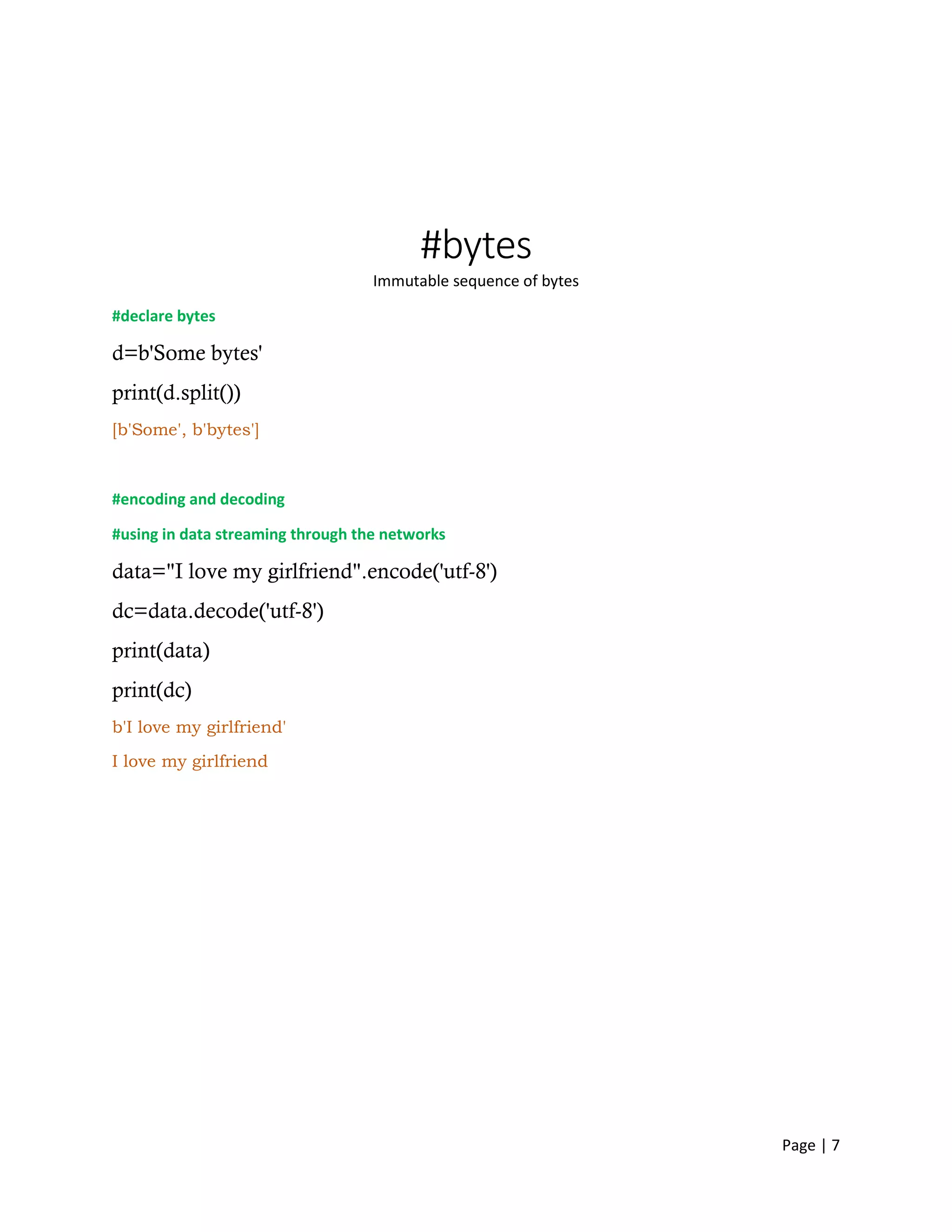 Page | 7
#bytes
Immutable sequence of bytes
#declare bytes
d=b'Some bytes'
print(d.split())
[b'Some', b'bytes']
#encoding and decoding
#using in data streaming through the networks
data="I love my girlfriend".encode('utf-8')
dc=data.decode('utf-8')
print(data)
print(dc)
b'I love my girlfriend'
I love my girlfriend
 