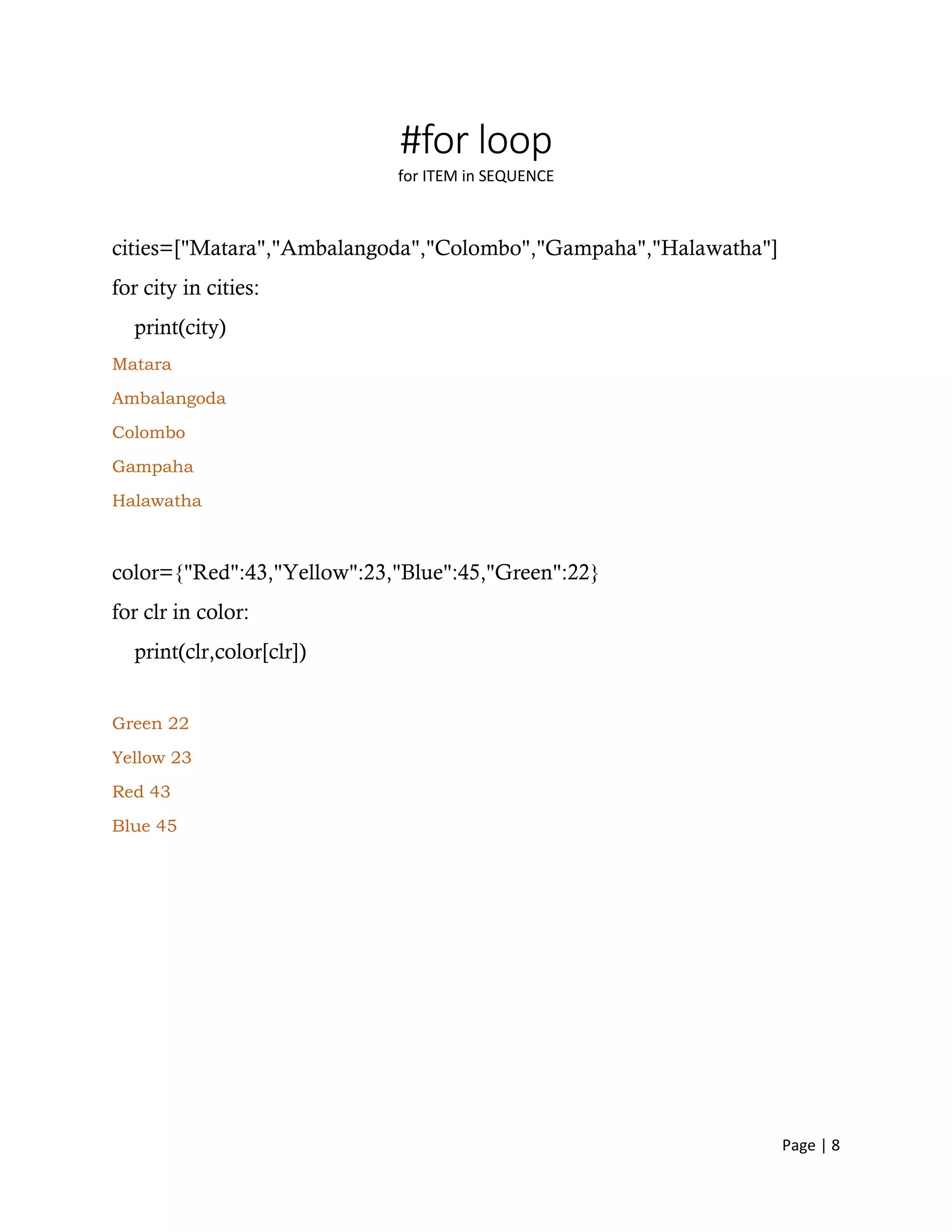 Page | 8
#for loop
for ITEM in SEQUENCE
cities=["Matara","Ambalangoda","Colombo","Gampaha","Halawatha"]
for city in cities:
print(city)
Matara
Ambalangoda
Colombo
Gampaha
Halawatha
color={"Red":43,"Yellow":23,"Blue":45,"Green":22}
for clr in color:
print(clr,color[clr])
Green 22
Yellow 23
Red 43
Blue 45
 