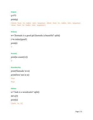 Page | 11
#repeat
q=l*3
print(q)
['show', 'how', 'to', 'index', 'into', 'sequence', 'show', 'how', 'to', 'index', 'into', 'sequence',
'show', 'how', 'to', 'index', 'into', 'sequence']
#index()
w="Sumudu is a good girl.Sumudu is beautiful".split()
i=w.index('good')
print(i)
3
#count()
print(w.count('is'))
2
#membership
print('Sumudu' in w)
print('love' not in w)
True
True
#delete
u="Jack is a woodcutter".split()
del u[3]
print(u)
['Jack', 'is', 'a']
 