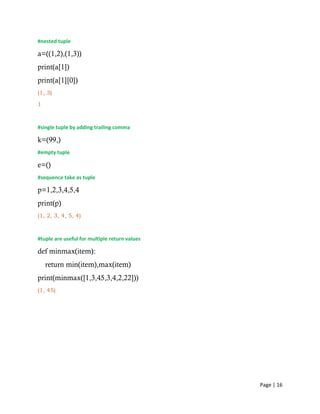 Page | 16
#nested tuple
a=((1,2),(1,3))
print(a[1])
print(a[1][0])
(1, 3)
1
#single tuple by adding trailing comma
k=(99,)
#empty tuple
e=()
#sequence take as tuple
p=1,2,3,4,5,4
print(p)
(1, 2, 3, 4, 5, 4)
#tuple are useful for multiple return values
def minmax(item):
return min(item),max(item)
print(minmax([1,3,45,3,4,2,22]))
(1, 45)
 