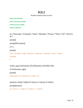 Page | 18
#dict
Mutable mapping of keys to values
#{k1:v1,k2:v2,k3:v3}
#keys must be immutable
#values can be mutable
#order is arbitrary
d={"SriLanka":"Colombo","India":"Mumbai","France":"Paris","US":"NewYo
rk"}
print(d)
print(d['SriLanka'])
e={}
print(e)
{'US': 'NewYork', 'India': 'Mumbai', 'SriLanka': 'Colombo', 'France': 'Paris'}
Colombo
{}
names_ages=[('Sumudu',22),('Manusha',25),('Bob',34)]
d=dict(names_ages)
print(d)
{'Manusha': 25, 'Sumudu': 22, 'Bob': 34}
phonetic=dict(a='alpha',b='bravo',c='charly',d='delta')
print(phonetic)
{'b': 'bravo', 'a': 'alpha', 'd': 'delta', 'c': 'charly'}
 