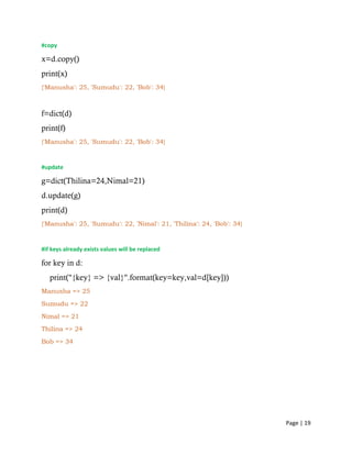 Page | 19
#copy
x=d.copy()
print(x)
{'Manusha': 25, 'Sumudu': 22, 'Bob': 34}
f=dict(d)
print(f)
{'Manusha': 25, 'Sumudu': 22, 'Bob': 34}
#update
g=dict(Thilina=24,Nimal=21)
d.update(g)
print(d)
{'Manusha': 25, 'Sumudu': 22, 'Nimal': 21, 'Thilina': 24, 'Bob': 34}
#if keys already exists values will be replaced
for key in d:
print("{key} => {val}".format(key=key,val=d[key]))
Manusha => 25
Sumudu => 22
Nimal => 21
Thilina => 24
Bob => 34
 