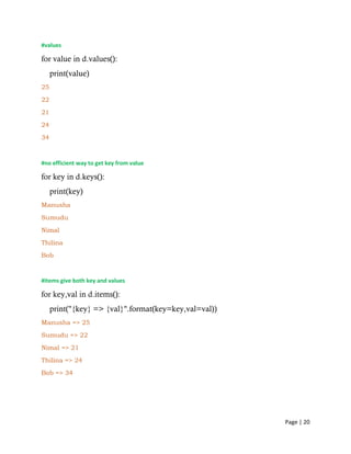 Page | 20
#values
for value in d.values():
print(value)
25
22
21
24
34
#no efficient way to get key from value
for key in d.keys():
print(key)
Manusha
Sumudu
Nimal
Thilina
Bob
#items give both key and values
for key,val in d.items():
print("{key} => {val}".format(key=key,val=val))
Manusha => 25
Sumudu => 22
Nimal => 21
Thilina => 24
Bob => 34
 