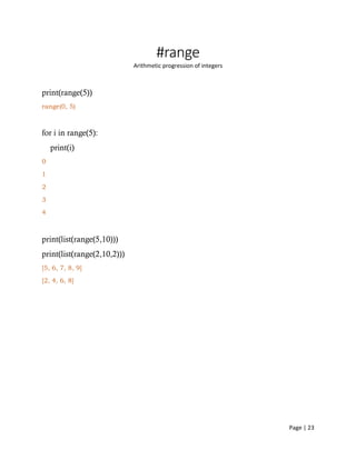 Page | 23
#range
Arithmetic progression of integers
print(range(5))
range(0, 5)
for i in range(5):
print(i)
0
1
2
3
4
print(list(range(5,10)))
print(list(range(2,10,2)))
[5, 6, 7, 8, 9]
[2, 4, 6, 8]
 