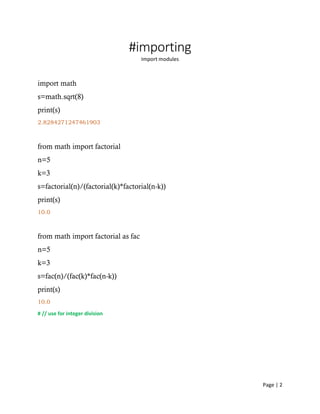 Page | 2
#importing
Import modules
import math
s=math.sqrt(8)
print(s)
2.8284271247461903
from math import factorial
n=5
k=3
s=factorial(n)/(factorial(k)*factorial(n-k))
print(s)
10.0
from math import factorial as fac
n=5
k=3
s=fac(n)/(fac(k)*fac(n-k))
print(s)
10.0
# // use for integer division
 