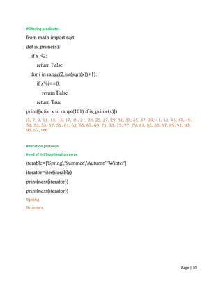Page | 30
#filtering predicates
from math import sqrt
def is_prime(x):
if x <2:
return False
for i in range(2,int(sqrt(x))+1):
if x%i==0:
return False
return True
print([x for x in range(101) if is_prime(x)])
[5, 7, 9, 11, 13, 15, 17, 19, 21, 23, 25, 27, 29, 31, 33, 35, 37, 39, 41, 43, 45, 47, 49,
51, 53, 55, 57, 59, 61, 63, 65, 67, 69, 71, 73, 75, 77, 79, 81, 83, 85, 87, 89, 91, 93,
95, 97, 99]
#iteration protocols
#end of list StopIteration error
iterable=['Spring','Summer','Autumn','Winter']
iterator=iter(iterable)
print(next(iterator))
print(next(iterator))
Spring
Summer
 