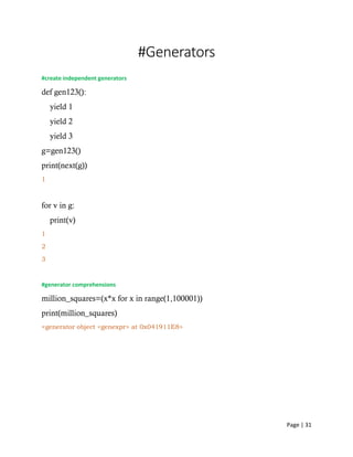Page | 31
#Generators
#create independent generators
def gen123():
yield 1
yield 2
yield 3
g=gen123()
print(next(g))
1
for v in g:
print(v)
1
2
3
#generator comprehensions
million_squares=(x*x for x in range(1,100001))
print(million_squares)
<generator object <genexpr> at 0x041911E8>
 