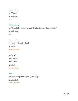 Page | 4
#call by index
s="Parrot"
print(s[4])
o
#length of string
s="Beautiful is better than ugly.Explicit is better than implicit."
print(len(s))
63
#concatenates
w="new"+"found"+"land"
print(w)
newfoundland
r="new"
r+="found"
r+="land"
print(r)
newfoundland
#join
color=';'.join(["#ff2","#a34","#3542"])
print(color)
#ff2;#a34;#3542
 