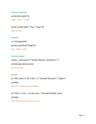 Page | 5
#splitting and joining
print(color.split(';'))
['#ff2', '#a34', '#3542']
print(''.join(["high","way","man"]))
highwayman
#partition
x="unforgetable"
print(x.partition("forget"))
('un', 'forget', 'able')
#dummy variable '_'
origin,_,destination="Seattle-Boston".partition("-")
print(origin,destination)
Seattle Boston
#format
q="My name is {0}.I like {1}".format("Sumudu","Apple")
print(q)
My name is Sumudu.I like Apple
p="This {} can {} do this way.".format('method','also')
print(p)
This method can also do this way.
 