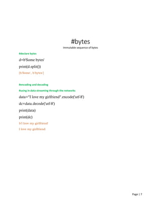Page | 7
#bytes
Immutable sequence of bytes
#declare bytes
d=b'Some bytes'
print(d.split())
[b'Some', b'bytes']
#encoding and decoding
#using in data streaming through the networks
data="I love my girlfriend".encode('utf-8')
dc=data.decode('utf-8')
print(data)
print(dc)
b'I love my girlfriend'
I love my girlfriend
 