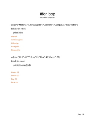 Page | 8
#for loop
for ITEM in SEQUENCE
cities=["Matara","Ambalangoda","Colombo","Gampaha","Halawatha"]
for city in cities:
print(city)
Matara
Ambalangoda
Colombo
Gampaha
Halawatha
color={"Red":43,"Yellow":23,"Blue":45,"Green":22}
for clr in color:
print(clr,color[clr])
Green 22
Yellow 23
Red 43
Blue 45
 