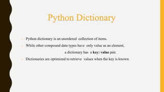 o Python dictionary is an unordered collection of items.
o While other compound data types have only value as an element,
a dictionary has a key: value pair.
o Dictionaries are optimized to retrieve values when the key is known.
Python Dictionary
 