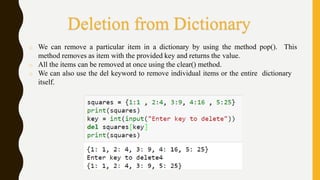 o We can remove a particular item in a dictionary by using the method pop(). This
method removes as item with the provided key and returns the value.
o All the items can be removed at once using the clear() method.
o We can also use the del keyword to remove individual items or the entire dictionary
itself.
Deletion from Dictionary
 