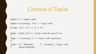 Tuple1 = ( ) //empty tuple
Tuple2 = ('zooming', 'For ’) //tuple with
strings l i s t 1 = [1, 2, 4, 5, 6]
Tuple
3
= tuple ( l i s t 1 ) //tuple with the use of l i s t
Tuple
4
= (‘zooming’,) * 3 //tuple with repetition
Tuple
5
= (5, 'Welcome', 7, ‘zooming’) //tuple with
mixed datatypes
Creation of Tuples
 