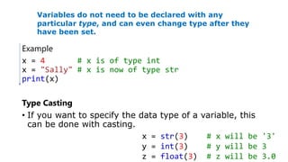 Example
x = 4 # x is of type int
x = "Sally" # x is now of type str
print(x)
Type Casting
• If you want to specify the data type of a variable, this
can be done with casting.
Variables do not need to be declared with any
particular type, and can even change type after they
have been set.
x = str(3) # x will be '3'
y = int(3) # y will be 3
z = float(3) # z will be 3.0
 