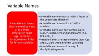Variable Names
• A variable name must start with a letter or
the underscore character
• A variable name cannot start with a
number
• A variable name can only contain alpha-
numeric characters and underscores (A-z,
0-9, and _ )
• Variable names are case-sensitive (age, Age
and AGE are three different variables)
• A variable name cannot be any of
the Python keywords.
A variable can have a
short name (like x and
y) or a more
descriptive name
(age, carname,
total_volume). Rules
for Python variables -
 