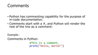 Comments
• Python has commenting capability for the purpose of
in-code documentation.
• Comments start with a #, and Python will render the
rest of the line as a comment:
Example:-
Comments in Python:
#This is a comment.
print("Hello, World!")
 