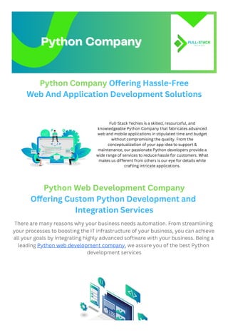 Python Company Offering Hassle-Free
Web And Application Development Solutions
Python Web Development Company
Offering Custom Python Development and
Integration Services
There are many reasons why your business needs automation. From streamlining
your processes to boosting the IT infrastructure of your business, you can achieve
all your goals by integrating highly advanced software with your business. Being a
leading Python web development company, we assure you of the best Python
development services
Python Company
Python Company
Full-Stack Techies is a skilled, resourceful, and
knowledgeable Python Company that fabricates advanced
web and mobile applications in stipulated time and budget
without compromising the quality. From the
conceptualization of your app idea to support &
maintenance, our passionate Python developers provide a
wide range of services to reduce hassle for customers. What
makes us different from others is our eye for details while
crafting intricate applications.
 