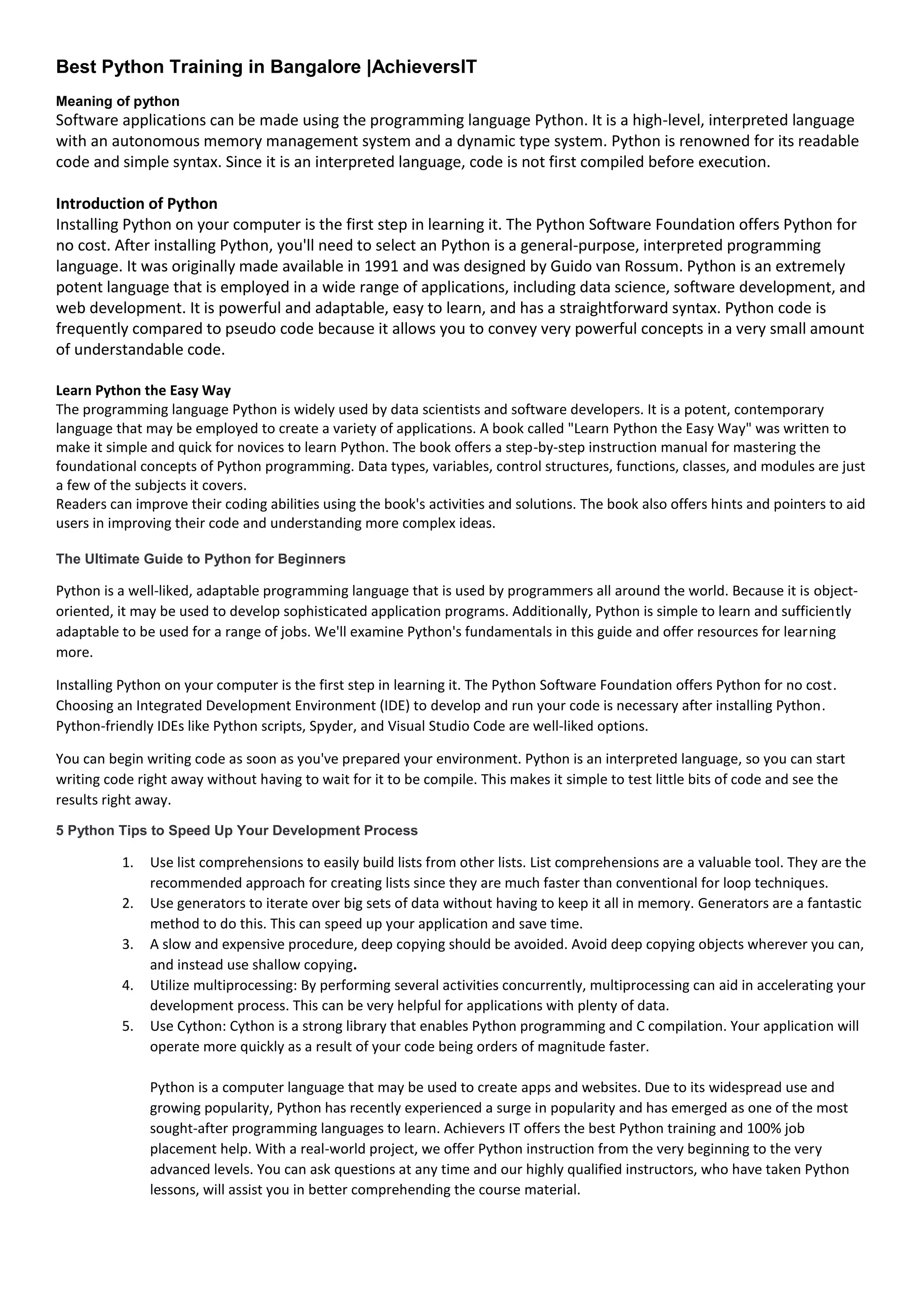 Best Python Training in Bangalore |AchieversIT
Meaning of python
Software applications can be made using the programming language Python. It is a high-level, interpreted language
with an autonomous memory management system and a dynamic type system. Python is renowned for its readable
code and simple syntax. Since it is an interpreted language, code is not first compiled before execution.
Introduction of Python
Installing Python on your computer is the first step in learning it. The Python Software Foundation offers Python for
no cost. After installing Python, you'll need to select an Python is a general-purpose, interpreted programming
language. It was originally made available in 1991 and was designed by Guido van Rossum. Python is an extremely
potent language that is employed in a wide range of applications, including data science, software development, and
web development. It is powerful and adaptable, easy to learn, and has a straightforward syntax. Python code is
frequently compared to pseudo code because it allows you to convey very powerful concepts in a very small amount
of understandable code.
Learn Python the Easy Way
The programming language Python is widely used by data scientists and software developers. It is a potent, contemporary
language that may be employed to create a variety of applications. A book called "Learn Python the Easy Way" was written to
make it simple and quick for novices to learn Python. The book offers a step-by-step instruction manual for mastering the
foundational concepts of Python programming. Data types, variables, control structures, functions, classes, and modules are just
a few of the subjects it covers.
Readers can improve their coding abilities using the book's activities and solutions. The book also offers hints and pointers to aid
users in improving their code and understanding more complex ideas.
The Ultimate Guide to Python for Beginners
Python is a well-liked, adaptable programming language that is used by programmers all around the world. Because it is object-
oriented, it may be used to develop sophisticated application programs. Additionally, Python is simple to learn and sufficiently
adaptable to be used for a range of jobs. We'll examine Python's fundamentals in this guide and offer resources for learning
more.
Installing Python on your computer is the first step in learning it. The Python Software Foundation offers Python for no cost.
Choosing an Integrated Development Environment (IDE) to develop and run your code is necessary after installing Python.
Python-friendly IDEs like Python scripts, Spyder, and Visual Studio Code are well-liked options.
You can begin writing code as soon as you've prepared your environment. Python is an interpreted language, so you can start
writing code right away without having to wait for it to be compile. This makes it simple to test little bits of code and see the
results right away.
5 Python Tips to Speed Up Your Development Process
1. Use list comprehensions to easily build lists from other lists. List comprehensions are a valuable tool. They are the
recommended approach for creating lists since they are much faster than conventional for loop techniques.
2. Use generators to iterate over big sets of data without having to keep it all in memory. Generators are a fantastic
method to do this. This can speed up your application and save time.
3. A slow and expensive procedure, deep copying should be avoided. Avoid deep copying objects wherever you can,
and instead use shallow copying.
4. Utilize multiprocessing: By performing several activities concurrently, multiprocessing can aid in accelerating your
development process. This can be very helpful for applications with plenty of data.
5. Use Cython: Cython is a strong library that enables Python programming and C compilation. Your application will
operate more quickly as a result of your code being orders of magnitude faster.
Python is a computer language that may be used to create apps and websites. Due to its widespread use and
growing popularity, Python has recently experienced a surge in popularity and has emerged as one of the most
sought-after programming languages to learn. Achievers IT offers the best Python training and 100% job
placement help. With a real-world project, we offer Python instruction from the very beginning to the very
advanced levels. You can ask questions at any time and our highly qualified instructors, who have taken Python
lessons, will assist you in better comprehending the course material.
 