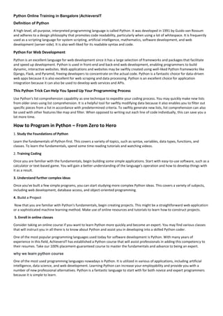 Python Online Training in Bangalore |AchieversIT
Definition of Python
A high-level, all-purpose, interpreted programming language is called Python. It was developed in 1991 by Guido van Rossum
and adheres to a design philosophy that promotes code readability, particularly when using a lot of whitespace. It is frequently
used as a scripting language for system scripting, artificial intelligence, mathematics, software development, and web
development (server-side). It is also well-liked for its readable syntax and code.
Python For Web Development
Python is an excellent language for web development since it has a large selection of frameworks and packages that facilitate
and speed up development. Python is used in front-end and back-end web development, enabling programmers to build
dynamic, interactive websites. Web applications and websites may be swiftly created using well-liked Python frameworks like
Django, Flask, and Pyramid, freeing developers to concentrate on the actual code. Python is a fantastic choice for data-driven
web apps because it is also excellent for web scraping and data processing. Python is an excellent choice for application
integration because it can also be used to develop web services and APIs.
This Python Trick Can Help You Speed Up Your Programming Process
Use Python's list comprehension capability as one technique to expedite your coding process. You may quickly make new lists
from older ones using list comprehension. It is a helpful tool for swiftly modifying data because it also enables you to filter out
specific pieces from a list in accordance with predetermined criteria. To swiftly generate new lists, list comprehension can also
be used with other features like map and filter. When opposed to writing out each line of code individually, this can save you a
lot more time.
How to Program in Python – From Zero to Hero
1. Study the Foundations of Python
Learn the fundamentals of Python first. This covers a variety of topics, such as syntax, variables, data types, functions, and
classes. To learn the fundamentals, spend some time reading tutorials and watching videos.
2. Training Coding
Once you are familiar with the fundamentals, begin building some simple applications. Start with easy-to-use software, such as a
calculator or text-based game. You will gain a better understanding of the language's operation and how to develop things with
it as a result.
3. Understand further complex ideas
Once you've built a few simple programs, you can start studying more complex Python ideas. This covers a variety of subjects,
including web development, database access, and object-oriented programming.
4. Build a Project
Now that you are familiar with Python's fundamentals, begin creating projects. This might be a straightforward web application
or a sophisticated machine learning method. Make use of online resources and tutorials to learn how to construct projects.
5. Enroll in online classes
Consider taking an online course if you want to learn Python more quickly and become an expert. You may find various classes
that will instruct you in all there is to know about Python and assist you in developing into a skilled Python coder.
One of the most popular programming languages used today for software development is Python. With many years of
experience in this field, AchieversIT has established a Python course that will assist professionals in adding this competency to
their resumes. Take our 100% placement-guaranteed course to master the fundamentals and advance to being an expert.
why we learn python course
One of the most used programming languages nowadays is Python. It is utilized in various of applications, including artificial
intelligence, data science, and web development. Learning Python can increase your employability and provide you with a
number of new professional alternatives. Python is a fantastic language to start with for both novice and expert programmers
because it is simple to learn.
 