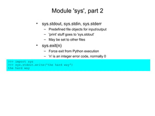 Module 'sys', part 2

               • sys.stdout, sys.stdin, sys.stderr
                   – Predefined file objects for input/output
                   – 'print' stuff goes to 'sys.stdout'
                   – May be set to other files
               • sys.exit(n)
                   – Force exit from Python execution
                   – 'n' is an integer error code, normally 0
>>> import sys
>>> sys.stdout.write('the hard way')
the hard way
 