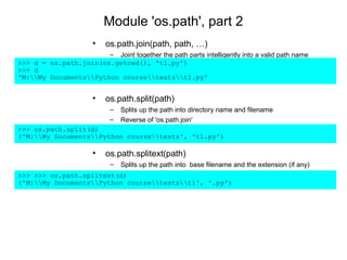 Module 'os.path', part 2
                       •   os.path.join(path, path, …)
                       – Joint together the path parts intelligently into a valid path name
>>> d = os.path.join(os.getcwd(), 't1.py')
>>> d
'M:My DocumentsPython coursetestst1.py'


                       •   os.path.split(path)
                            –   Splits up the path into directory name and filename
                            –   Reverse of 'os.path.join'
>>> os.path.split(d)
('M:My DocumentsPython coursetests', 't1.py')

                       •   os.path.splitext(path)
                            –   Splits up the path into base filename and the extension (if any)
>>> >>> os.path.splitext(d)
('M:My DocumentsPython coursetestst1', '.py')
 
