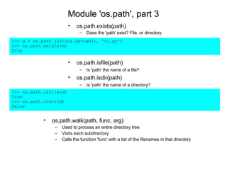 Module 'os.path', part 3
                        •    os.path.exists(path)
                              –   Does the 'path' exist? File, or directory
>>> d = os.path.join(os.getcwd(), 't1.py')
>>> os.path.exists(d)
True

                        •    os.path.isfile(path)
                              –   Is 'path' the name of a file?
                        •    os.path.isdir(path)
                              –   Is 'path' the name of a directory?
>>> os.path.isfile(d)
True
>>> os.path.isdir(d)
False


            •   os.path.walk(path, func, arg)
                 –   Used to process an entire directory tree
                 –   Visits each subdirectory
                 –   Calls the function 'func' with a list of the filenames in that directory
 