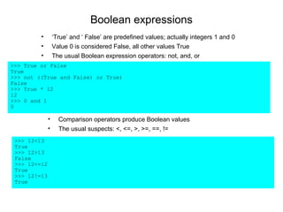 Boolean expressions
         •        ‘True’ and ‘ False’ are predefined values; actually integers 1 and 0
         •        Value 0 is considered False, all other values True
         •        The usual Boolean expression operators: not, and, or
>>> True or False
True
>>> not ((True and False) or True)
False
>>> True * 12
12
>>> 0 and 1
0

              •     Comparison operators produce Boolean values
              •     The usual suspects: <, <=, >, >=, ==, !=
 >>> 12<13
 True
 >>> 12>13
 False
 >>> 12<=12
 True
 >>> 12!=13
 True
 