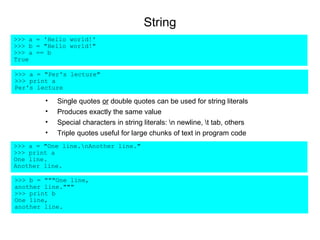 String
>>> a = 'Hello world!'
>>> b = "Hello world!"
>>> a == b
True

>>> a = "Per's lecture"
>>> print a
Per's lecture

        •   Single quotes or double quotes can be used for string literals
        •   Produces exactly the same value
        •   Special characters in string literals: n newline, t tab, others
        •   Triple quotes useful for large chunks of text in program code
>>> a = "One line.nAnother line."
>>> print a
One line.
Another line.

>>> b = """One line,
another line."""
>>> print b
One line,
another line.
 