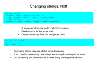 Changing strings. Not!
>>> s[0] = 'B'
Traceback (most recent call last):
  File "<pyshell#68>", line 1, in -toplevel-
    s[0] = 'B'
TypeError: object doesn't support item assignment


             •   A string cannot be changed in Python! Immutable
             •   Good reasons for this; more later
             •   Create new strings from bits and pieces of old

>>> s = 'B' + s[1:]
>>> s
'Bart 1Part 1'


     •   Recreating strings may use a lot of computing power
     •   If you need to create many new strings, learn string formatting (more later)
     •   List processing can often be used to make string handling more efficient
 