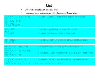 List
                •   Ordered collection of objects; array
                •   Heterogenous; may contain mix of objects of any type
>>> r = [1, 2.0, 3, 5]           # list literal; different types of values
>>> r
[1, 2.0, 3, 5]
>>> type(r)
<type 'list'>

>>> r[1]                         # access by index; offset 0 (zero)
2.0
>>> r[-1]                        # negative index counts from end
5

>>> r[1:3]                       # a slice out of a list; gives another list
[2.0, 3]

>>>   w = r + [10, 19]           # concatenate lists; gives another list
>>>   w
[1,   2.0, 3, 5, 10, 19]
>>>   r                          # original list unchanged; w and r are different
[1,   2.0, 3, 5]

>>> t = [0.0] * 10           # create an initial vector using repetition
>>> t
[0.0, 0.0, 0.0, 0.0, 0.0, 0.0, 0.0, 0.0, 0.0, 0.0]
 