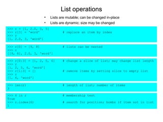 List operations
                     •     Lists are mutable; can be changed in-place
                     •     Lists are dynamic; size may be changed
>>>   r = [1, 2.0, 3, 5]
>>>   r[3] = 'word'               # replace an item by index
>>>   r
[1,   2.0, 3, 'word']

>>> r[0] = [9, 8]                 # lists can be nested
>>> r
[[9, 8], 2.0, 3, 'word']

>>>   r[0:3] = [1, 2, 5, 6]       # change a slice of list; may change list length
>>>   r
[1,   2, 5, 6, 'word']
>>>   r[1:3] = []                 # remove items by setting slice to empty list
>>>   r
[1,   6, 'word']

>>> len(r)                        # length of list; number of items
3

>>> 6 in r                        # membership test
True
>>> r.index(6)                    # search for position; bombs if item not in list
1
 