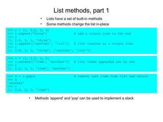 List methods, part 1
                    •   Lists have a set of built-in methods
                    •   Some methods change the list in-place
>>>   r = [1, 2.0, 3, 5]
>>>   r.append('thing')              # add a single item to the end
>>>   r
[1,   2.0, 3, 5, 'thing']
>>>   r.append(['another', 'list']) # list treated as a single item
>>>   r
[1,   2.0, 3, 5, 'thing', ['another', 'list']]

>>>   r = [1, 2.0, 3, 5]
>>>   r.extend(['item', 'another'])     # list items appended one by one
>>>   r
[1,   2.0, 3, 5, 'item', 'another']

>>> k = r.pop()                         # remove last item from list and return
>>> k
'another'
>>> r
[1, 2.0, 3, 5, 'item']

             •   Methods 'append' and 'pop' can be used to implement a stack
 