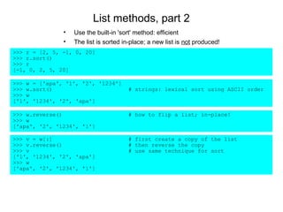 List methods, part 2
               •   Use the built-in 'sort' method: efficient
               •   The list is sorted in-place; a new list is not produced!
>>> r = [2, 5, -1, 0, 20]
>>> r.sort()
>>> r
[-1, 0, 2, 5, 20]

>>> w = ['apa', '1', '2', '1234']
>>> w.sort()                           # strings: lexical sort using ASCII order
>>> w
['1', '1234', '2', 'apa']

>>> w.reverse()                        # how to flip a list; in-place!
>>> w
['apa', '2', '1234', '1']

>>> v = w[:]                           # first create a copy of the list
>>> v.reverse()                        # then reverse the copy
>>> v                                  # use same technique for sort
['1', '1234', '2', 'apa']
>>> w
['apa', '2', '1234', '1']
 