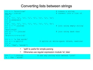 Converting lists between strings
>>> s = 'biovitrum'                                    # create a string
>>> w = list(s)
char's                                                 # convert into a list of
>>> w
['b', 'i', 'o', 'v', 'i', 't', 'r', 'u', 'm']
>>> w.reverse()
>>> w
['m', 'u', 'r', 't', 'i', 'v', 'o', 'i', 'b']
>>> r = ''.join(w)                                     # join using empty string
>>> r
'murtivoib'
>>> d = '-'.join(w)                                    # join using dash char
>>> d
'm-u-r-t-i-v-o-i-b'

>>> s = 'a few words'
>>> w = s.split()                    # splits at white-space (blank, newline)
>>> w
['a', 'few', 'words']

              •     'split' is useful for simple parsing
              •     Otherwise use regular expression module 're'; later
>>> ' | '.join(w)                  # use any string with method 'join'
'a | few | words'
 