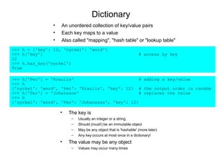Dictionary
                •   An unordered collection of key/value pairs
                •   Each key maps to a value
                •   Also called "mapping", "hash table" or "lookup table"
>>> h = {'key': 12, 'nyckel': 'word'}
>>> h['key']                                                      # access by key
12
>>> h.has_key('nyckel')
True

>>> h['Per'] = 'Kraulis'                          # adding a key/value
>>> h
{'nyckel': 'word', 'Per': 'Kraulis', 'key': 12} # the output order is random
>>> h['Per'] = 'Johansson'                        # replaces the value
>>> h
{'nyckel': 'word', 'Per': 'Johansson', 'key': 12}

                    •   The key is
                         –   Usually an integer or a string
                         –   Should (must!) be an immutable object
                         –   May be any object that is 'hashable' (more later)
                         –   Any key occurs at most once in a dictionary!
                    •   The value may be any object
                         –   Values may occur many times
 
