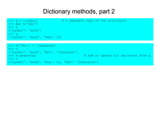 Dictionary methods, part 2
>>> g = h.copy()              # a separate copy of the dictionary
>>> del h['key']
>>> h
{'nyckel': 'word'}
>>> g
{'nyckel': 'word', 'key': 12}

>>> h['Per'] = 'Johansson'
>>> h
{'nyckel': 'word', 'Per': 'Johansson'}
>>> h.update(g)                          # add or update all key/value from g
>>> h
{'nyckel': 'word', 'key': 12, 'Per': 'Johansson'}
 