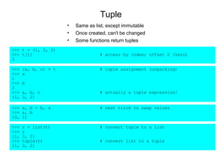 Tuple
                      •   Same as list, except immutable
                      •   Once created, can't be changed
                      •   Some functions return tuples
>>> t = (1, 3, 2)
>>> t[1]                            # access by index; offset 0 (zero)
3

>>>   (a, b, c) = t                 # tuple assignment (unpacking)
>>>   a
1
>>>   b
3
>>>   a, b, c                       # actually a tuple expression!
(1,   3, 2)

>>> a, b = b, a                     # neat trick to swap values
>>> a, b
(3, 1)

>>>   r = list(t)                   # convert tuple to a list
>>>   r
[1,   3, 2]
>>>   tuple(r)                      # convert list to a tuple
(1,   3, 2)
 